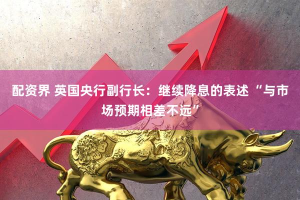 配资界 英国央行副行长：继续降息的表述 “与市场预期相差不远”