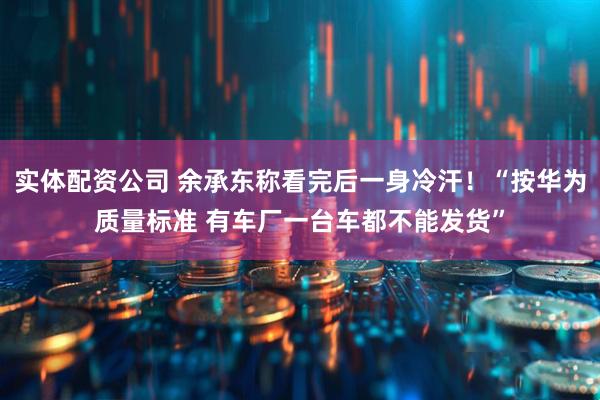 实体配资公司 余承东称看完后一身冷汗！“按华为质量标准 有车厂一台车都不能发货”