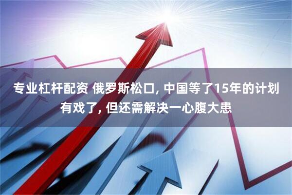 专业杠杆配资 俄罗斯松口, 中国等了15年的计划有戏了, 但还需解决一心腹大患