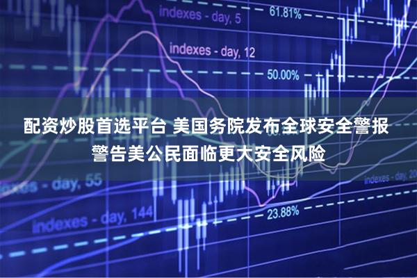 配资炒股首选平台 美国务院发布全球安全警报 警告美公民面临更大安全风险