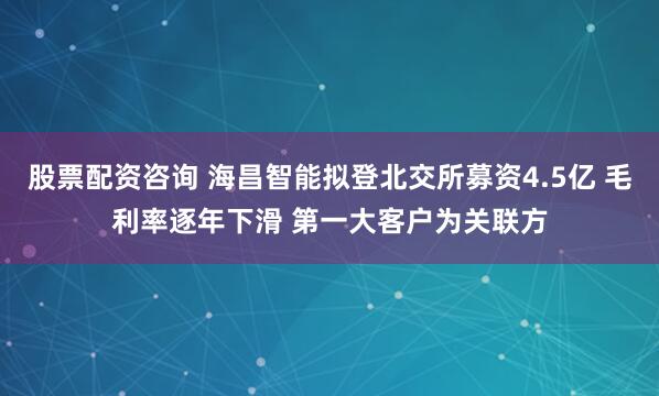 股票配资咨询 海昌智能拟登北交所募资4.5亿 毛利率逐年下滑 第一大客户为关联方