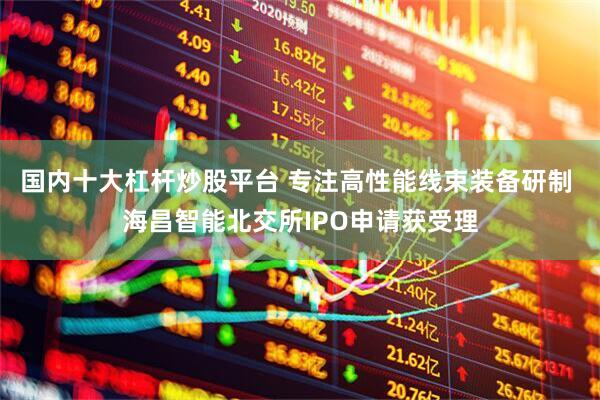 国内十大杠杆炒股平台 专注高性能线束装备研制 海昌智能北交所IPO申请获受理