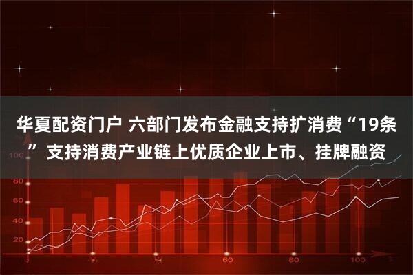 华夏配资门户 六部门发布金融支持扩消费“19条” 支持消费产业链上优质企业上市、挂牌融资