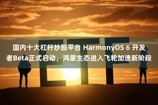国内十大杠杆炒股平台 HarmonyOS 6 开发者Beta正式启动，鸿蒙生态进入飞轮加速新阶段