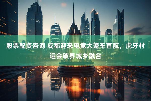 股票配资咨询 成都迎来电竞大篷车首航，虎牙村运会破界城乡融合