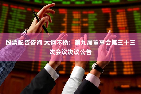 股票配资咨询 太钢不锈：第九届董事会第三十三次会议决议公告