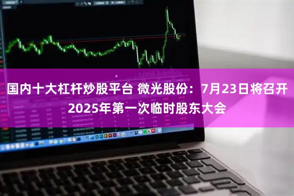 国内十大杠杆炒股平台 微光股份：7月23日将召开2025年第一次临时股东大会