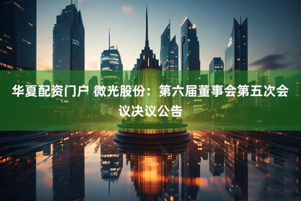 华夏配资门户 微光股份：第六届董事会第五次会议决议公告