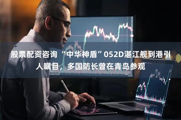 股票配资咨询 “中华神盾”052D湛江舰到港引人瞩目，多国防长曾在青岛参观