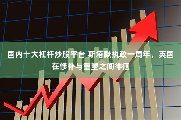 国内十大杠杆炒股平台 斯塔默执政一周年，英国在修补与重塑之间徘徊