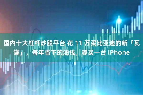 国内十大杠杆炒股平台 花 11 万买比亚迪的新「瓦罐」，每年省下的油钱，够买一台 iPhone