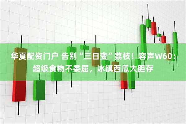 华夏配资门户 告别“三日变”荔枝！容声W60：超级食物不委屈，冰镇西瓜大胆存