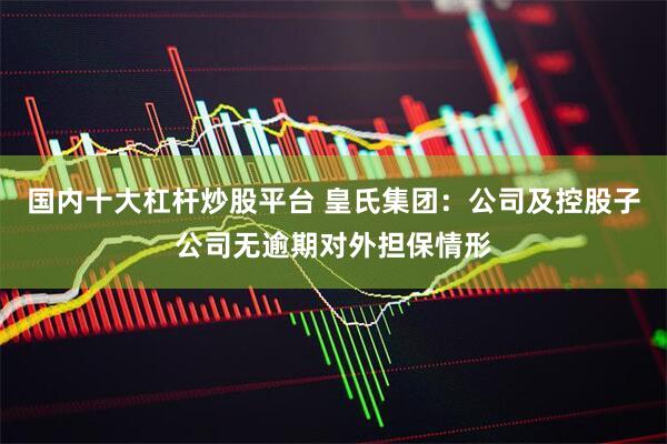 国内十大杠杆炒股平台 皇氏集团：公司及控股子公司无逾期对外担保情形