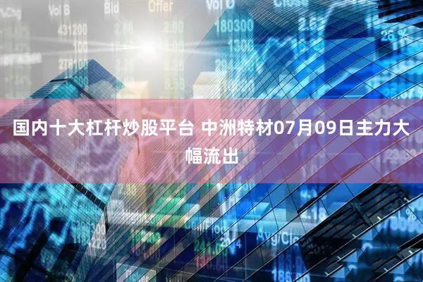 国内十大杠杆炒股平台 中洲特材07月09日主力大幅流出