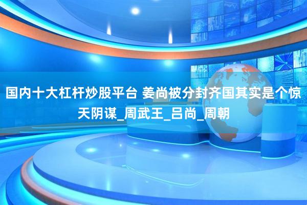 国内十大杠杆炒股平台 姜尚被分封齐国其实是个惊天阴谋_周武王_吕尚_周朝