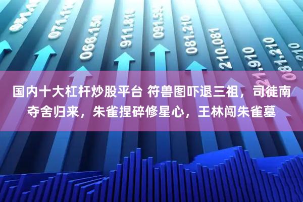 国内十大杠杆炒股平台 符兽图吓退三祖，司徒南夺舍归来，朱雀捏碎修星心，王林闯朱雀墓