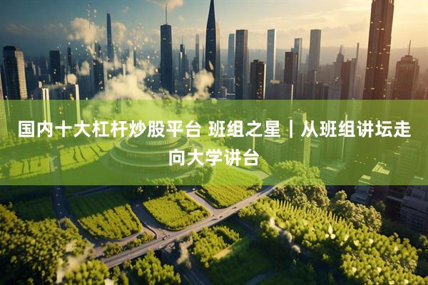 国内十大杠杆炒股平台 班组之星｜从班组讲坛走向大学讲台