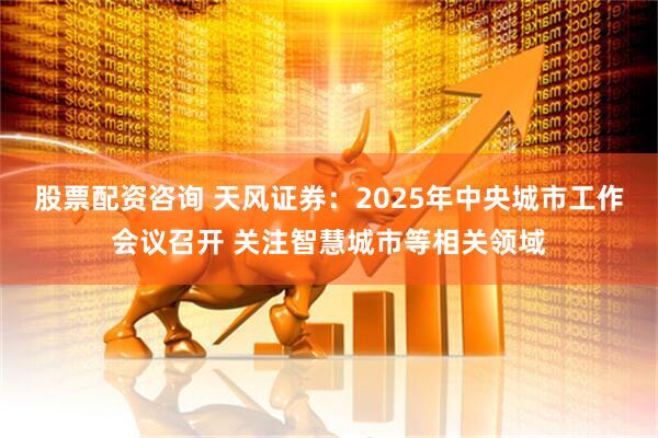 股票配资咨询 天风证券：2025年中央城市工作会议召开 关注智慧城市等相关领域