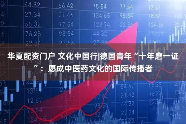 华夏配资门户 文化中国行|德国青年“十年磨一证”：愿成中医药文化的国际传播者