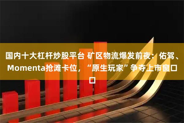 国内十大杠杆炒股平台 矿区物流爆发前夜：佑驾、Momenta抢滩卡位，“原生玩家”争夺上市窗口