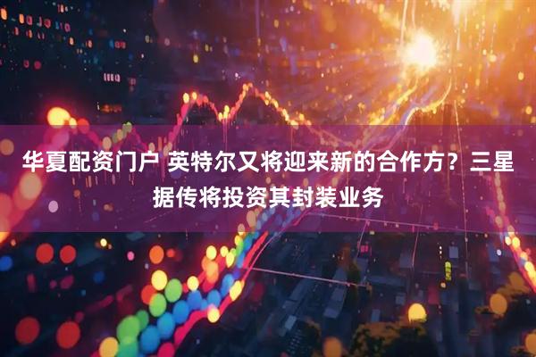 华夏配资门户 英特尔又将迎来新的合作方？三星据传将投资其封装业务
