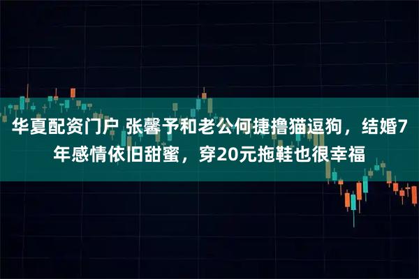 华夏配资门户 张馨予和老公何捷撸猫逗狗，结婚7年感情依旧甜蜜，穿20元拖鞋也很幸福