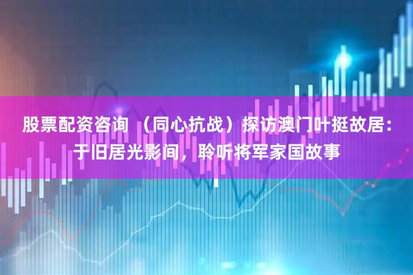 股票配资咨询 （同心抗战）探访澳门叶挺故居：于旧居光影间，聆听将军家国故事