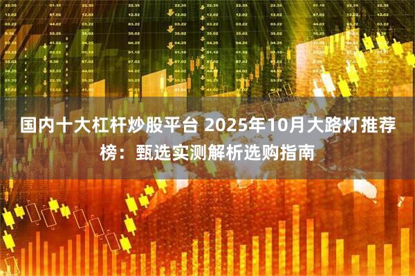 国内十大杠杆炒股平台 2025年10月大路灯推荐榜：甄选实测解析选购指南
