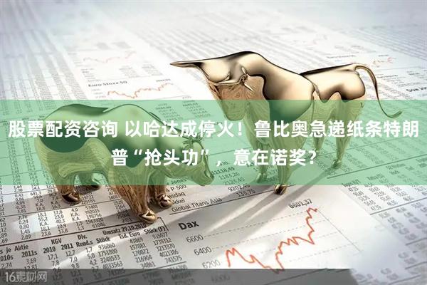 股票配资咨询 以哈达成停火！鲁比奥急递纸条特朗普“抢头功”，意在诺奖？